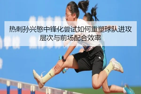 热刺孙兴慜中锋化尝试如何重塑球队进攻层次与前场配合效率