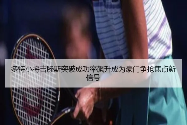 多特小将吉滕斯突破成功率飙升成为豪门争抢焦点新信号