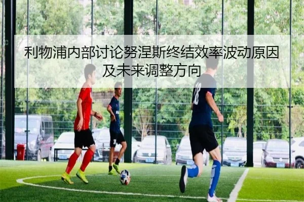 利物浦内部讨论努涅斯终结效率波动原因及未来调整方向
